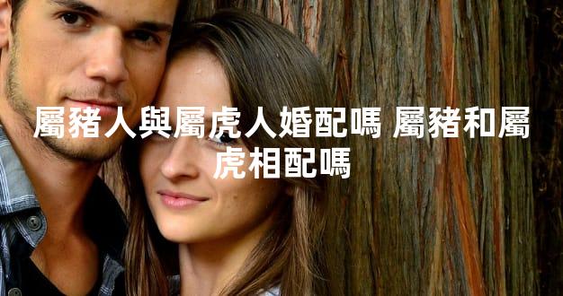 屬豬人與屬虎人婚配嗎 屬豬和屬虎相配嗎